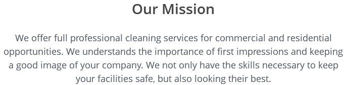 Our Mission We offer full professional cleaning services for commercial and residential opportunities. We understands the importance of first impressions and keeping a good image of your company. We not only have the skills necessary to keep your facilities safe, but also looking their best.